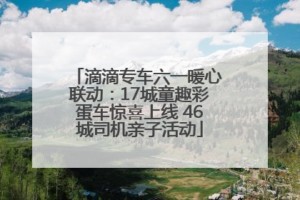 滴滴专车六一暖心联动：17城童趣彩蛋车惊喜上线 46城司机亲子活动