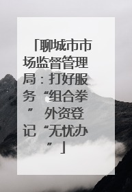 聊城市市场监督管理局：打好服务“组合拳” 外资登记“无忧办”