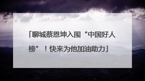 聊城蔡恩坤入围“中国好人榜”！快来为他加油助力