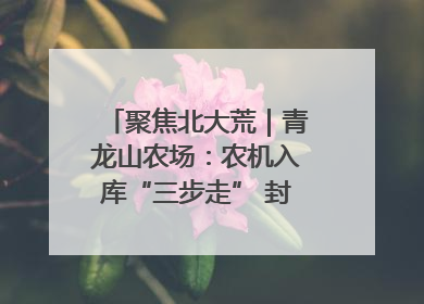 聚焦北大荒｜青龙山农场：农机入库“三步走” 封存管理精细化