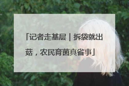 记者走基层｜拆袋就出菇，农民育菌真省事
