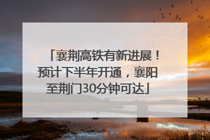 襄荆高铁有新进展！预计下半年开通，襄阳至荆门30分钟可达