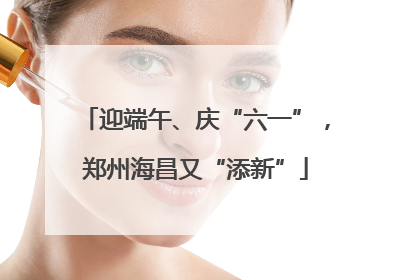 迎端午、庆“六一”，郑州海昌又“添新”
