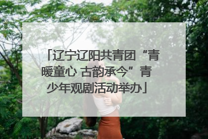 辽宁辽阳共青团“青暖童心 古韵承今”青少年观剧活动举办