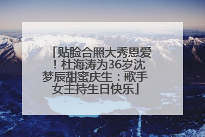 贴脸合照大秀恩爱！杜海涛为36岁沈梦辰甜蜜庆生：歌手女主持生日快乐