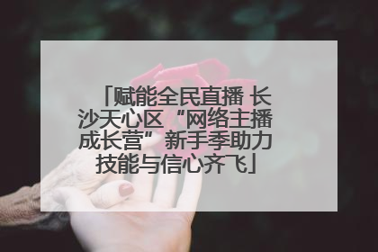 赋能全民直播 长沙天心区“网络主播成长营”新手季助力技能与信心齐飞