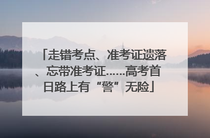 走错考点、准考证遗落、忘带准考证……高考首日路上有“警”无险