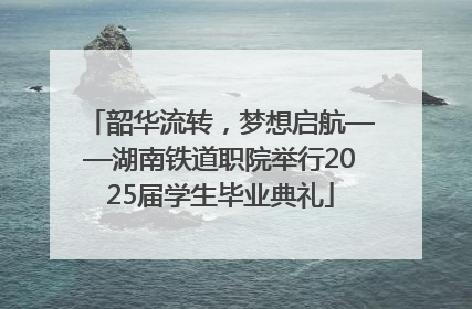 韶华流转，梦想启航——湖南铁道职院举行2025届学生毕业典礼