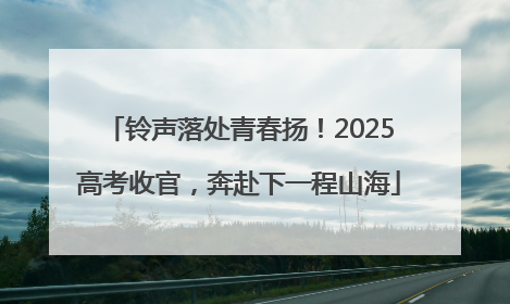 铃声落处青春扬！2025高考收官，奔赴下一程山海