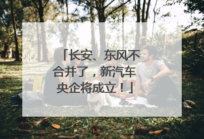 长安、东风不合并了，新汽车央企将成立！