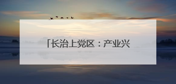 长治上党区：产业兴 生态美 百姓安