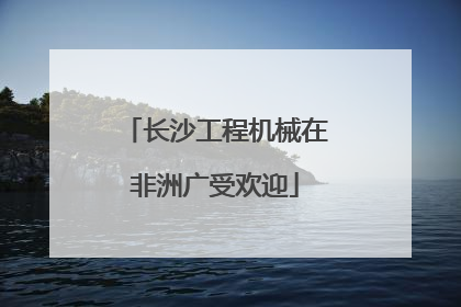 长沙工程机械在非洲广受欢迎