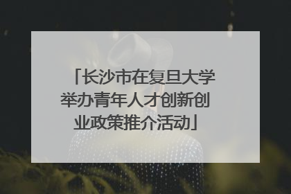 长沙市在复旦大学举办青年人才创新创业政策推介活动