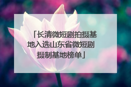 长清微短剧拍摄基地入选山东省微短剧摄制基地榜单
