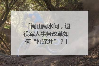 闽山闽水间，退役军人事务改革如何“打深井”？