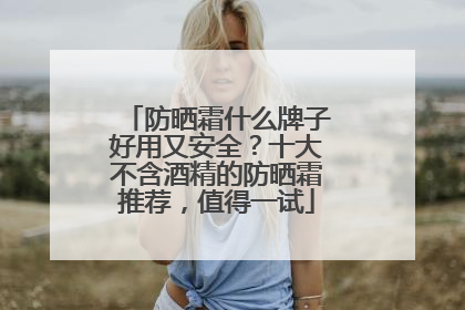 防晒霜什么牌子好用又安全？十大不含酒精的防晒霜推荐，值得一试