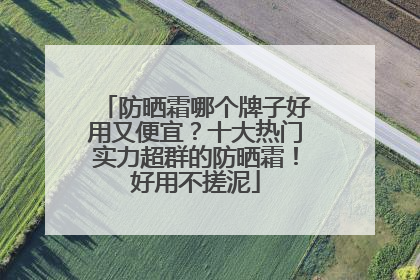 防晒霜哪个牌子好用又便宜？十大热门实力超群的防晒霜！好用不搓泥
