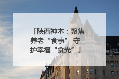 陕西神木：聚焦养老“食事” 守护幸福“食光”