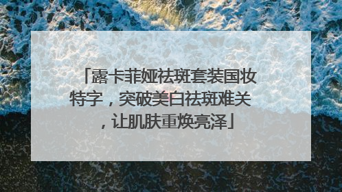 露卡菲娅祛斑套装国妆特字，突破美白祛斑难关，让肌肤重焕亮泽