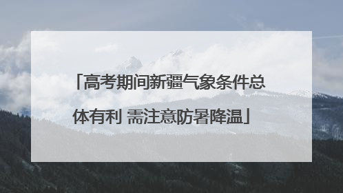 高考期间新疆气象条件总体有利 需注意防暑降温