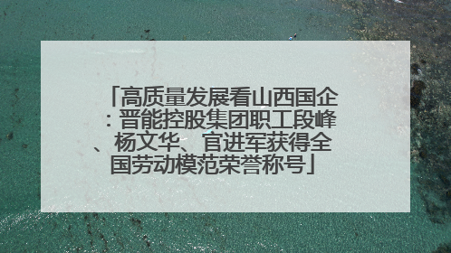 高质量发展看山西国企：晋能控股集团职工段峰、杨文华、官进军获得全国劳动模范荣誉称号