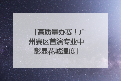 高质量办赛！广州赛区首演专业中彰显花城温度