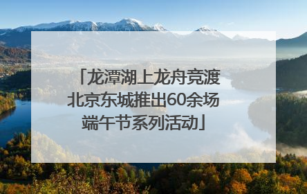 龙潭湖上龙舟竞渡 北京东城推出60余场端午节系列活动