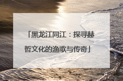 黑龙江同江：探寻赫哲文化的渔歌与传奇