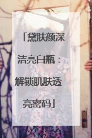 黛肤颜深洁亮白瓶：解锁肌肤透亮密码