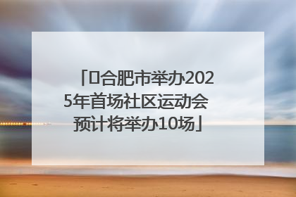 ﻿合肥市举办2025年首场社区运动会 预计将举办10场
