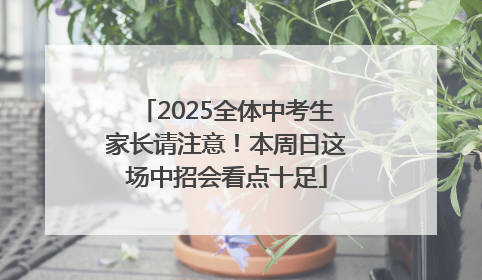 2025全体中考生家长请注意！本周日这场中招会看点十足