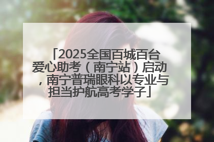 2025全国百城百台爱心助考（南宁站）启动，南宁普瑞眼科以专业与担当护航高考学子