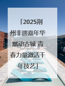 2025荆州非遗嘉年华燃动古城 青春力量激活千年技艺