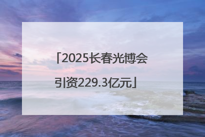 2025长春光博会引资229.3亿元
