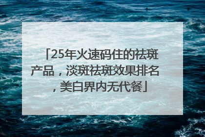 25年火速码住的祛斑产品，淡斑祛斑效果排名，美白界内无代餐
