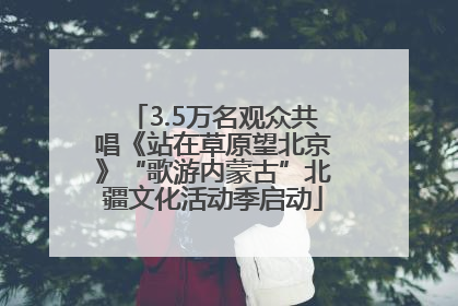 3.5万名观众共唱《站在草原望北京》“歌游内蒙古”北疆文化活动季启动